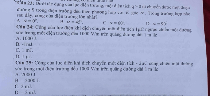 Dưới tác dụng của lực điện trường, một điện tích q>0 di chuyển được một đoạn
đường S trong điện trường đều theo phương hợp với Ê góc α. Trong trường hợp nào
sau đây, công của điện trường lớn nhất?
A. alpha =0^0. B. alpha =45°. C. alpha =60^0. D. alpha =90°. 
Câu 24: Công của lực điện khi dịch chuyển một điện tích 1μC ngược chiều một đường
sức trong một điện trường đều 1000 V/m trên quãng đường dài 1 m là:
A. 1000 J.
B. -1mJ.
C. 1 mJ.
D. 1μJ.
Câu 25: Công của lực điện khi dịch chuyển một điện tích - 2μC cùng chiều một đường
sức trong một điện trường đều 1000 V/m trên quãng đường dài 1 m là:
A. 2000 J.
B. - 2000 J.
C. 2 mJ.
D. - 2 mJ.