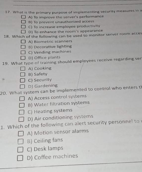 What is the primary purpose of implementing security measures in a
A) To improve the server's performance
B) To prevent unauthorized access
C) To increase employee productivity
D) To enhance the room's appearance
18. Which of the following can be used to monitor server room acces
A) Biometric scanners
B) Decorative lighting
C) Vending machines
D) Office plants
19. What type of training should employees receive regarding ser
A) Cooking
B) Safety
C) Security
D) Gardening
20. What system can be implemented to control who enters th
A) Access control systems
B) Water filtration systems
C) Heating systems
D) Air conditioning systems
1. Which of the following can alert security personnel to
A) Motion sensor alarms
B) Ceiling fans
C) Desk lamps
D) Coffee machines