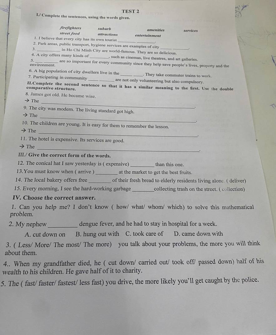 TEST 2
I./ Complete the sentences, using the words given.
firefighters suburb amenities services
street food attractions entertainment
1. I believe that every city has its own tourist
_
2. Park areas, public transport, hygiene services are examples of city
3._ in Ho Chi Minh City are world-famous. They are so delicious.
4. A city offers many kinds of _, such as cinemas, live theatres, and art galleries.
_are so important for every community since they help save people's lives, property and the
environment.
6. A big population of city dwellers live in the _. They take commuter trains to work.
7. Participating in community __are not only volunteering but also compulsory.
II.Complete the second sentence so that it has a similar meaning to the first. Use the double
comparative structure.
8. James got old. He became wise.
→ The_
.
9. The city was modern. The living standard got high.
→ The
_
.
10. The children are young. It is easy for them to remember the lesson.
The_
.
11. The hotel is expensive. Its services are good.
The_
.
III./ Give the correct form of the words.
12. The conical hat I saw yesterday is ( expensive) _than this one.
13.You must know when ( arrive ) _at the market to get the best fruits.
14. The local bakery offers free _of their fresh bread to elderly residents living alone. ( deliver)
15. Every morning, I see the hard-working garbage _collecting trash on the street. ( collection)
IV. Choose the correct answer.
1. Can you help me? I don’t know ( how/ what/ whom/ which) to solve this mathematical
problem.
2. My nephew_ dengue fever, and he had to stay in hospital for a week.
A. cut down on B. hung out with C. took care of D. came down with
3. ( Less/ More/ The most/ The more) you talk about your problems, the more you will think
about them.
4.. When my grandfather died, he ( cut down/ carried out/ took off/ passed down) half of his
wealth to his children. He gave half of it to charity.
5. The ( fast/ faster/ fastest/ less fast) you drive, the more likely you’ll get caught by the police.