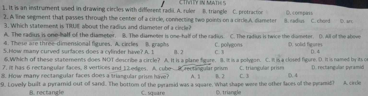 CTIVITY IN MATH 5
1. It is an instrument used in drawing circles with different radii. A. ruler B. triangle C. protractor D. compass
2. A line segment that passes through the center of a circle, connecting two points on a circle.A. diameter B. radius C. chord D. arc 
3. Which statement is TRUE about the radius and diameter of a circle?
A. The radius is one-half of the diameter. B. The diameter is one-half of the radius. C. The radius is twice the diameter. D. All of the above
4. These are three-dimensional figures. A. circles B. graphs C. polygons D. solid figures
5.How many curved surfaces does a cylinder have? A. 1 B. 2 C. 3 D. 4
6.Which of these statements does NOT describe a circle? A. It is a plane figure. B. It is a polygon. C. It is a closed figure. D. It is named by its ce
7. It has 6 rectangular faces, 8 vertices and 12 edges. A. cube B. rectangular prism C. triangular prism D. rectangular pyramid
8. How many rectangular faces does a triangular prism have? A. 1 B. 2 C. 3 D. 4
9. Lovely built a pyramid out of sand. The bottom of the pyramid was a square. What shape were the other faces of the pyramid? A. circle
B. rectangle C. square D. triangle