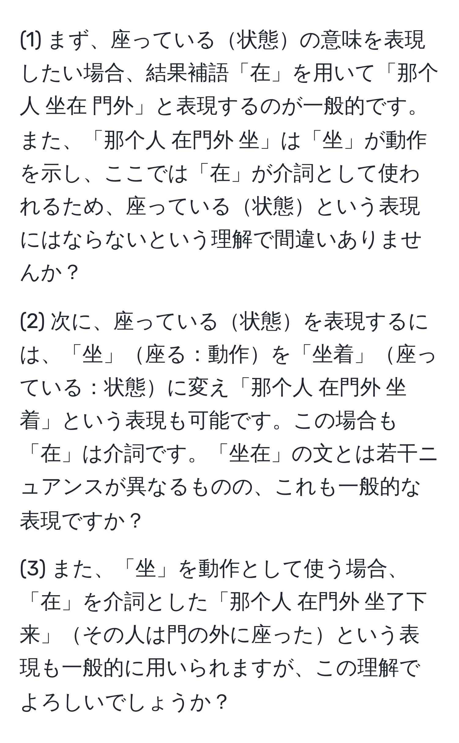 (1) まず、座っている状態の意味を表現したい場合、結果補語「在」を用いて「那个人 坐在 門外」と表現するのが一般的です。また、「那个人 在門外 坐」は「坐」が動作を示し、ここでは「在」が介詞として使われるため、座っている状態という表現にはならないという理解で間違いありませんか？

(2) 次に、座っている状態を表現するには、「坐」座る：動作を「坐着」座っている：状態に変え「那个人 在門外 坐着」という表現も可能です。この場合も「在」は介詞です。「坐在」の文とは若干ニュアンスが異なるものの、これも一般的な表現ですか？

(3) また、「坐」を動作として使う場合、「在」を介詞とした「那个人 在門外 坐了下来」その人は門の外に座ったという表現も一般的に用いられますが、この理解でよろしいでしょうか？