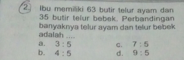 Ibu memiliki 63 butir telur ayam dan
35 butir telur bebek. Perbandingan
banyaknya telur ayam dan telur bebek
adalah ....
a. 3:5 C. 7:5
b. 4:5 d. 9:5