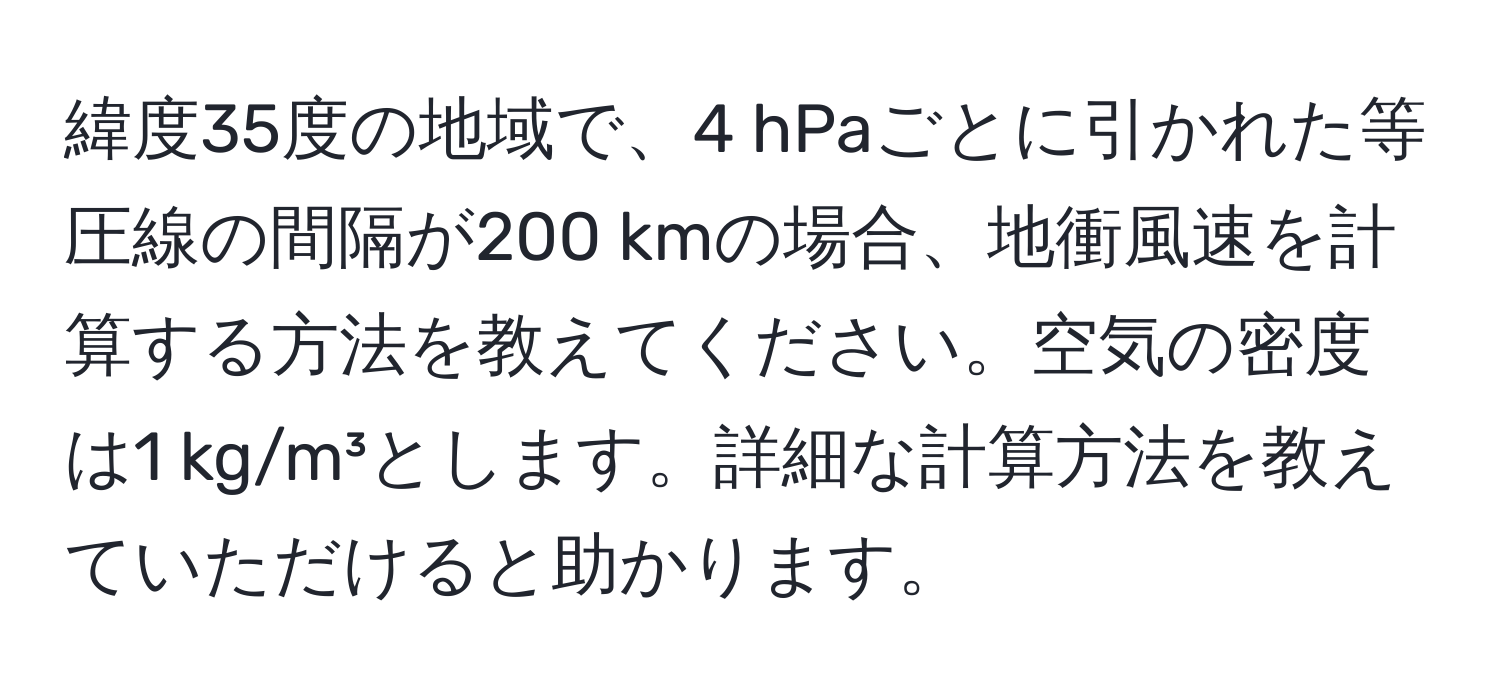 緯度35度の地域で、4 hPaごとに引かれた等圧線の間隔が200 kmの場合、地衝風速を計算する方法を教えてください。空気の密度は1 kg/m³とします。詳細な計算方法を教えていただけると助かります。