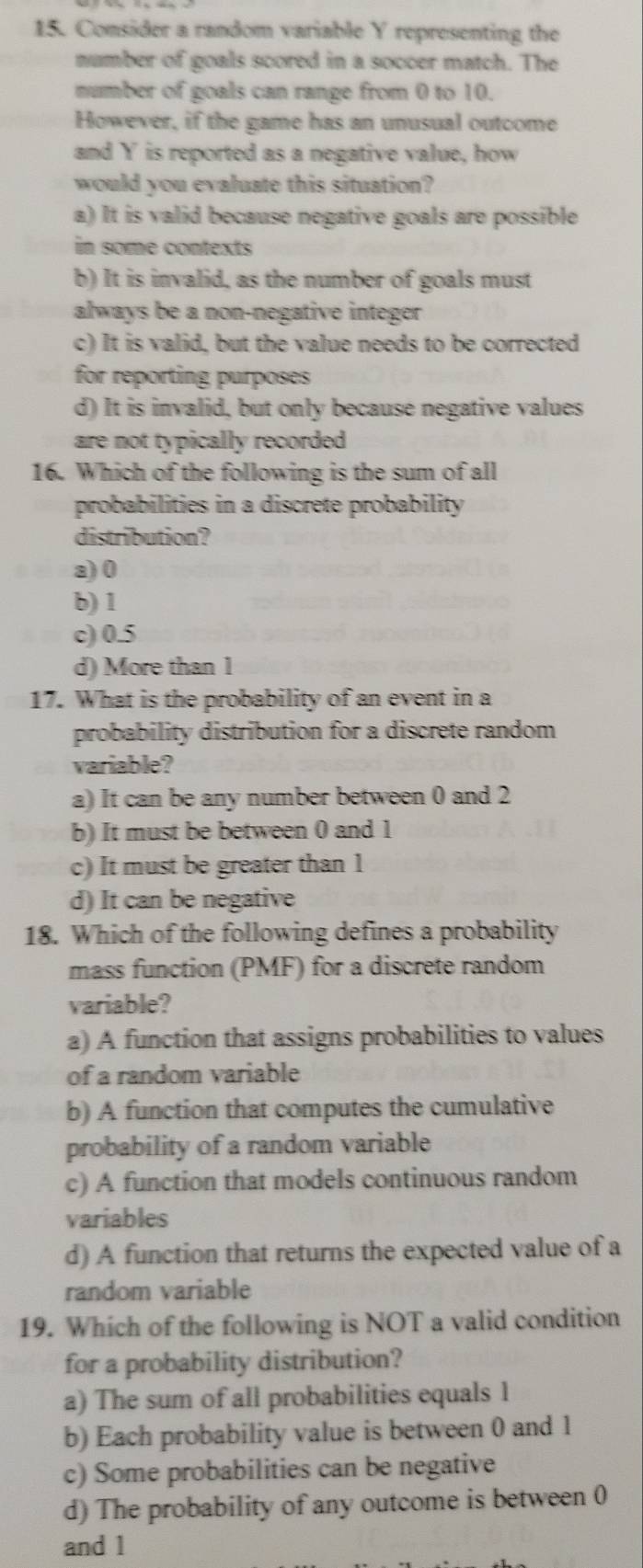 Consider a random variable Y representing the
number of goals scored in a soccer match. The
number of goals can range from 0 to 10.
However, if the game has an unusual outcome
and Y is reported as a negative value, how
would you evaluate this situation?
a) It is valid because negative goals are possible
in some contexts
b) It is invalid, as the number of goals must
always be a non-negative integer
c) It is valid, but the value needs to be corrected
for reporting purposes
d) It is invalid, but only because negative values
are not typically recorded
16. Which of the following is the sum of all
probabilities in a discrete probability
distribution?
a) 0
b) 1
c) 0.5
d) More than 1
17. What is the probability of an event in a
probability distribution for a discrete random
variable?
a) It can be any number between 0 and 2
b) It must be between 0 and 1
c) It must be greater than 1
d) It can be negative
18. Which of the following defines a probability
mass function (PMF) for a discrete random
variable?
a) A function that assigns probabilities to values
of a random variable
b) A function that computes the cumulative
probability of a random variable
c) A function that models continuous random
variables
d) A function that returns the expected value of a
random variable
19. Which of the following is NOT a valid condition
for a probability distribution?
a) The sum of all probabilities equals 1
b) Each probability value is between 0 and 1
c) Some probabilities can be negative
d) The probability of any outcome is between 0
and 1