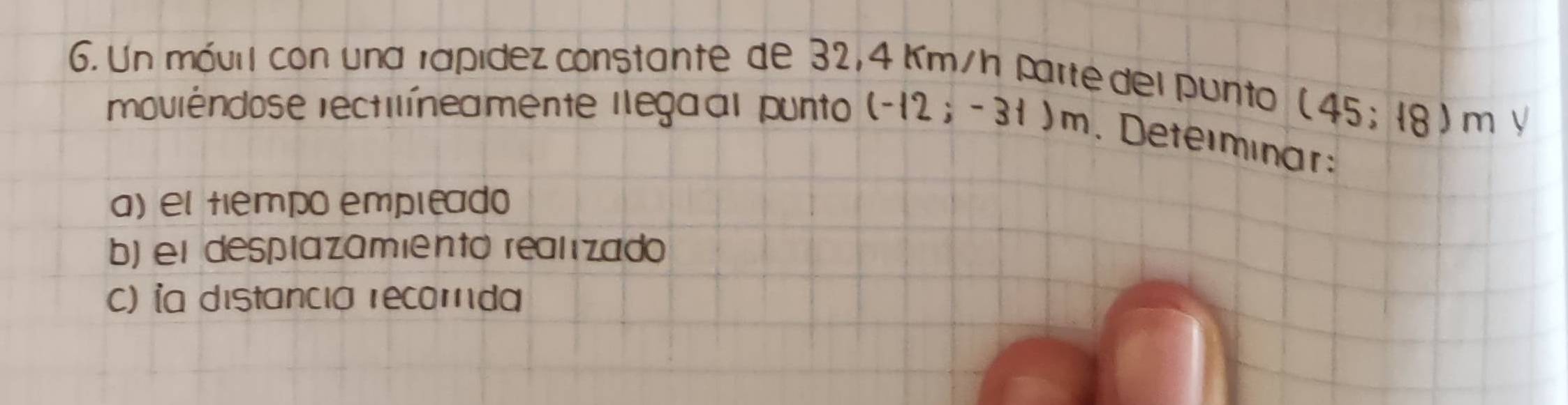 Un móvil con una rapídez constante de 32, 4 Km/h parte del punto
(45;18)m √ 
moviêndose rectilíneamente llegaal punto (-12;-31)m. Deteimnar 
a) el tiempo empleado 
b) el desplazamiento realizado 
c) ỉa distancia recomda