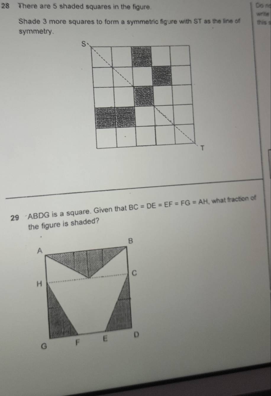 There are 5 shaded squares in the figure. Do no 
write 
Shade 3 more squares to form a symmetric figure with ST as the line of this s 
symmetry. 
29 ABDG is a square. Given that BC=DE=EF=FG=AH , what fraction of 
the figure is shaded?