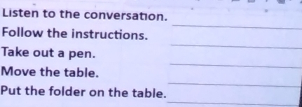 Listen to the conversation. 
_ 
_ 
Follow the instructions. 
_ 
Take out a pen. 
_ 
Move the table. 
_ 
Put the folder on the table.