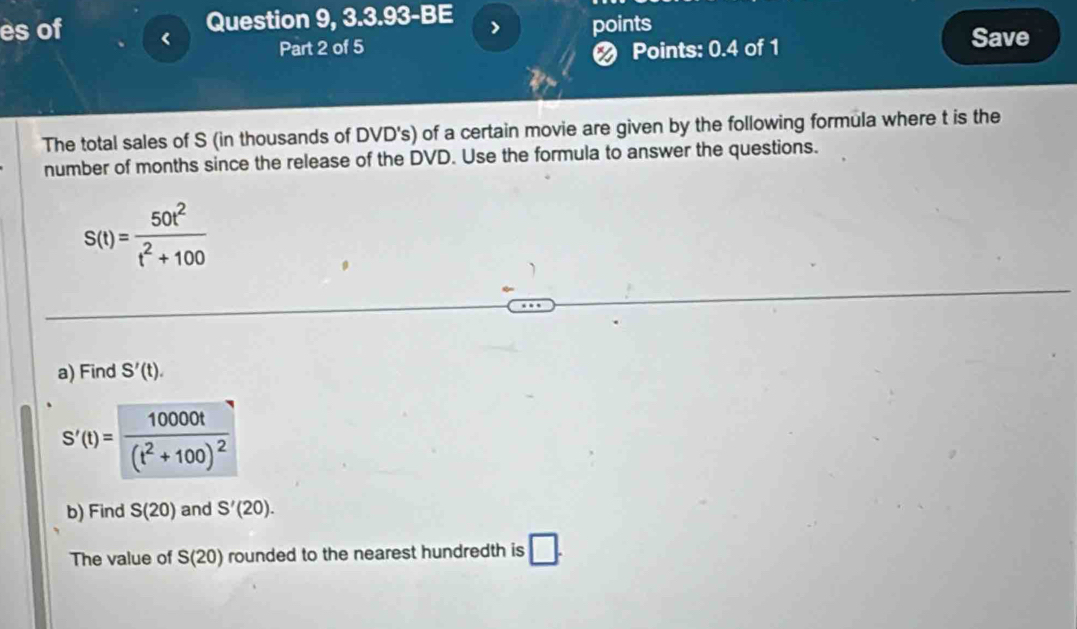 es of Question 9, 3.3.93-BE 
points 
Part 2 of 5 
❷ Points: 0.4 of 1 
Save 
The total sales of S (in thousands of DVD's) of a certain movie are given by the following formula where t is the 
number of months since the release of the DVD. Use the formula to answer the questions.
S(t)= 50t^2/t^2+100 
a) Find S'(t).
S'(t)=frac 10000t(t^2+100)^2
b) Find S(20) and S'(20). 
The value of S(20) rounded to the nearest hundredth is □.