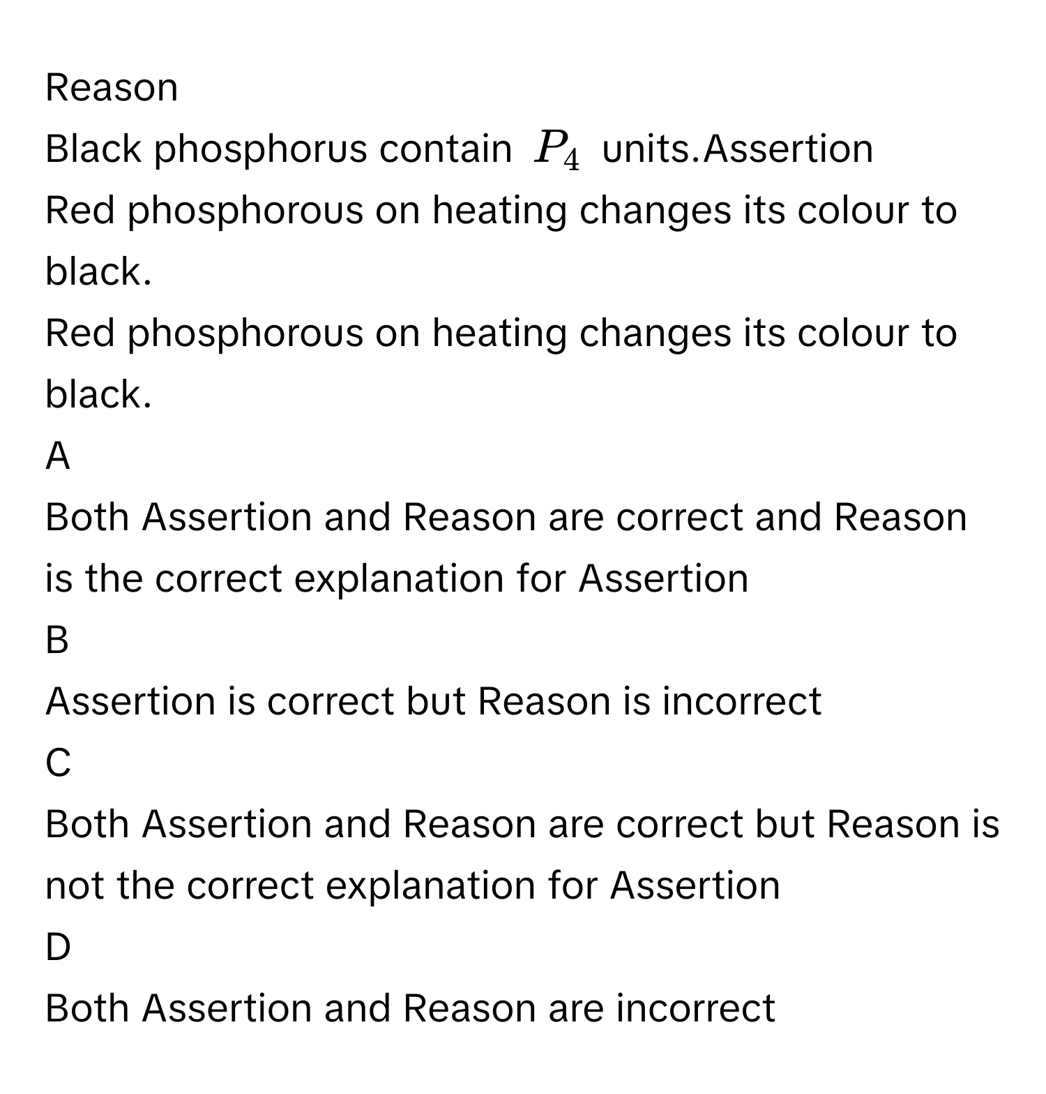 Reason
Black phosphorus contain $$P_4$$ units.Assertion
Red phosphorous on heating changes its colour to black.
Red phosphorous on heating changes its colour to black.

A  
Both Assertion and Reason are correct and Reason is the correct explanation for Assertion 


B  
Assertion is correct but Reason is incorrect 


C  
Both Assertion and Reason are correct but Reason is not the correct explanation for Assertion 


D  
Both Assertion and Reason are incorrect