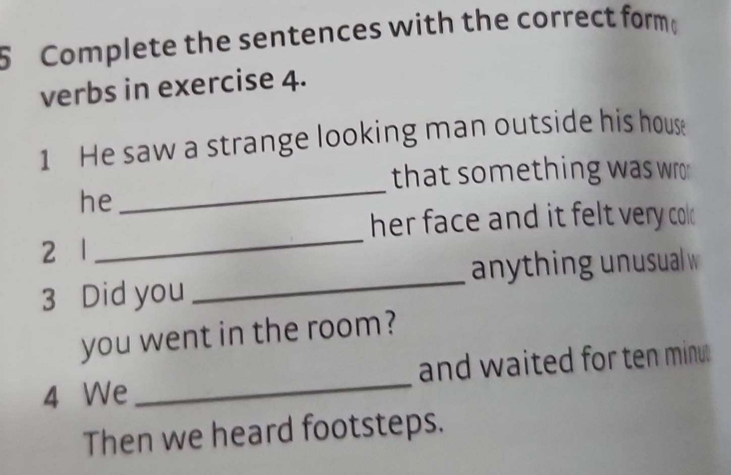 Complete the sentences with the correct form 
verbs in exercise 4. 
1 He saw a strange looking man outside his house 
_ 
that something was wro . 
he 
_ 
her face and it felt very cold . 
_ 
2 1
anything unusual w 
3 Did you 
you went in the room? 
4 We _and waited for ten minu 
Then we heard footsteps.