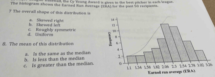 gue Baseball, the Cy Young Award is given to the best pitcher in each league.
The histogram shows the Earned Run Average (ERA) for the past 50 recipients.
7 The overall shape of this distribution is
a. Skewed right
b. Skewed left
c. Roughly symmetric
d. Uniform
8. The mean of this distribution
a. Is the same as the median
b. Is less than the median
c. Is greater than the median.6
Earned run average (ERA)