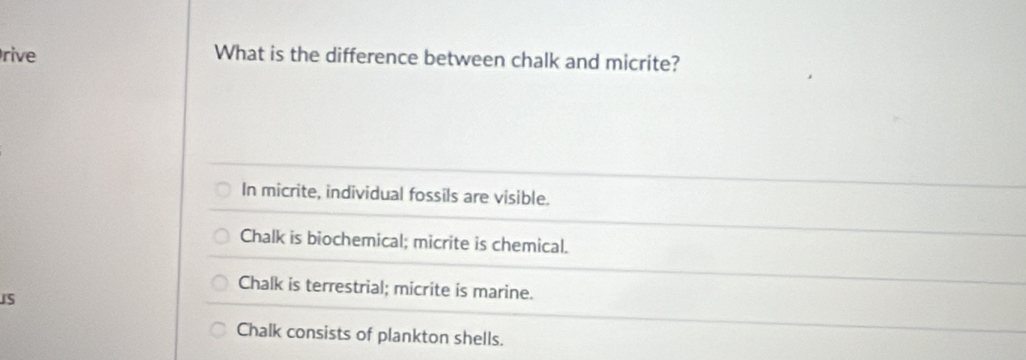 rive What is the difference between chalk and micrite?
In micrite, individual fossils are visible.
Chalk is biochemical; micrite is chemical.
Chalk is terrestrial; micrite is marine.
JS
Chalk consists of plankton shells.