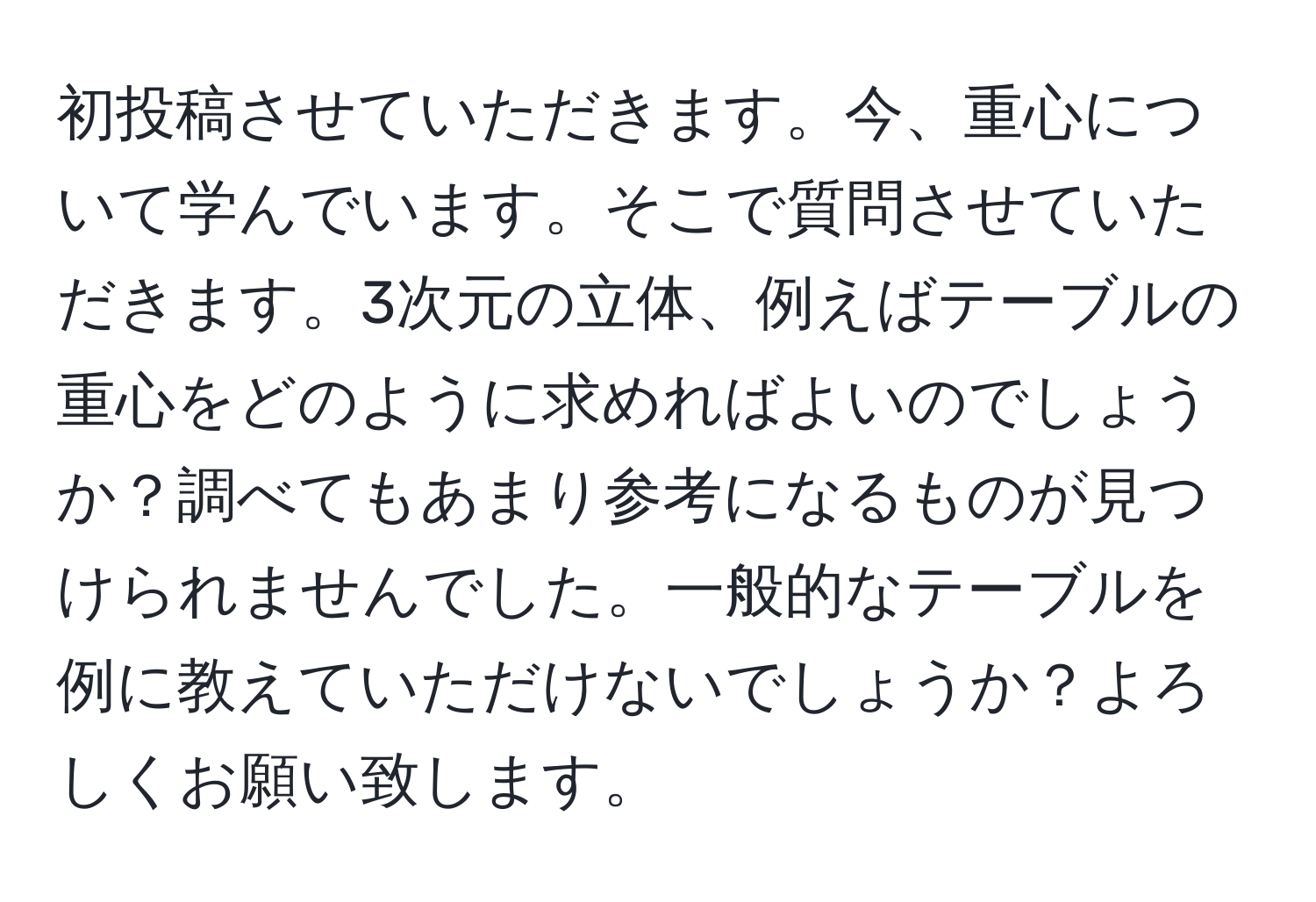 初投稿させていただきます。今、重心について学んでいます。そこで質問させていただきます。3次元の立体、例えばテーブルの重心をどのように求めればよいのでしょうか？調べてもあまり参考になるものが見つけられませんでした。一般的なテーブルを例に教えていただけないでしょうか？よろしくお願い致します。