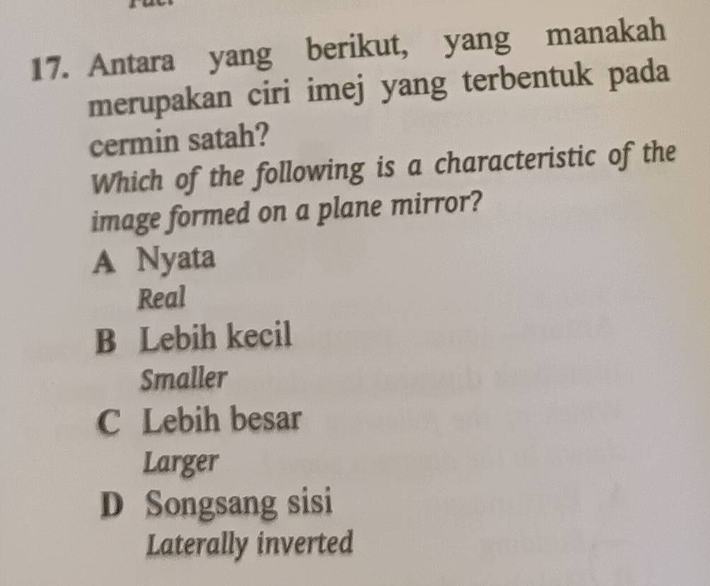 Antara yang berikut, yang manakah
merupakan ciri imej yang terbentuk pada
cermin satah?
Which of the following is a characteristic of the
image formed on a plane mirror?
A Nyata
Real
B Lebih kecil
Smaller
C Lebih besar
Larger
D Songsang sisi
Laterally inverted