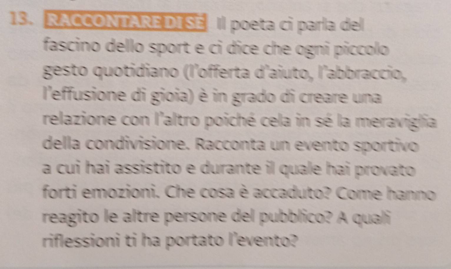 RACCONTARE DISE Il poeta ci parla del 
fascino dello sport e ci dice che ogni píccolo 
gesto quotidiano (l'offerta d'aiuto, l'abbraccio, 
l'effusione di gioia) è in grado di creare una 
relazione con l'altro poiché cela in sé la meraviglia 
della condivisione. Racconta un evento sportivo 
a cui hai assistito e durante il quale hai provato 
forti emozioni. Che cosa è accaduto? Come hanno 
reagito le altre persone del pubblico? A quali 
riflessioni ti ha portato l'evento?