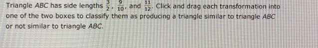 Triangle ABC has side lengths  3/2 ,  9/10  , and  11/12 . Click and drag each transformation into 
one of the two boxes to classify them as producing a triangle similar to triangle ABC
or not similar to triangle ABC.