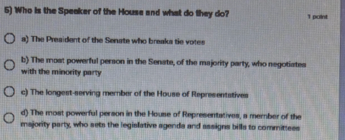 Who is the Speaker of the House and what do they do? 1 point
a) The President of the Senate who breaks tie votes
b) The most powerful person in the Senate, of the majority party, who negotiates
with the minority party
c) The longest-serving member of the House of Representatives
d) The most powerful person in the House of Representatives, a member of the
majority party, who sets the legislative agends and assigns bills to committees