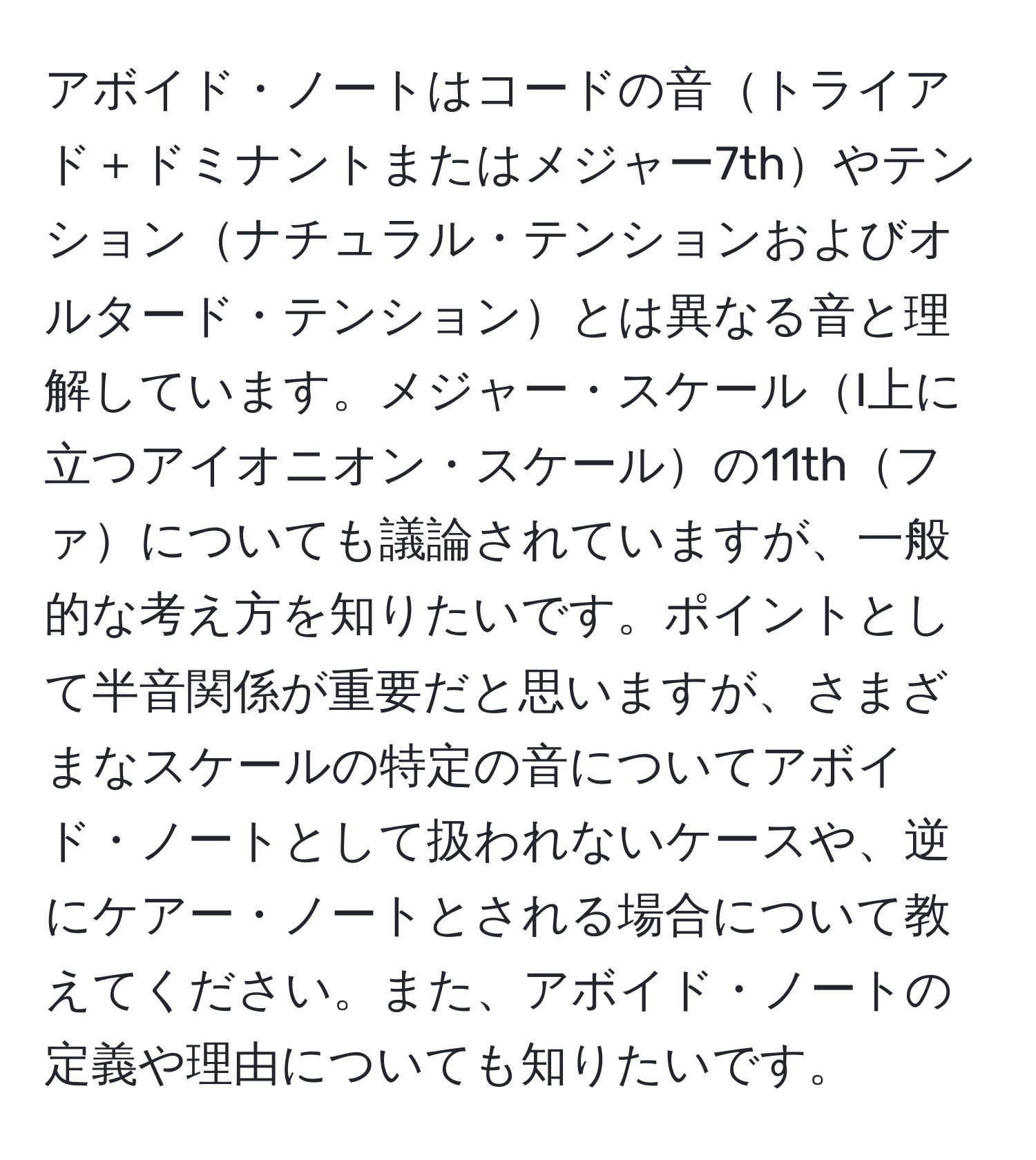 アボイド・ノートはコードの音トライアド＋ドミナントまたはメジャー7thやテンションナチュラル・テンションおよびオルタード・テンションとは異なる音と理解しています。メジャー・スケールI上に立つアイオニオン・スケールの11thファについても議論されていますが、一般的な考え方を知りたいです。ポイントとして半音関係が重要だと思いますが、さまざまなスケールの特定の音についてアボイド・ノートとして扱われないケースや、逆にケアー・ノートとされる場合について教えてください。また、アボイド・ノートの定義や理由についても知りたいです。