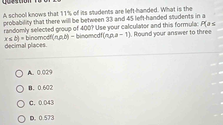 A school knows that 11% of its students are left-handed. What is the
probability that there will be between 33 and 45 left-handed students in a
randomly selected group of 400? Use your calculator and this formula: P(a≤
x≤ b)= binomcdf (n,p,b) - binomcdf (n,p,a-1). Round your answer to three
decimal places.
A. 0.029
B. 0.602
C. 0.043
D. 0.573