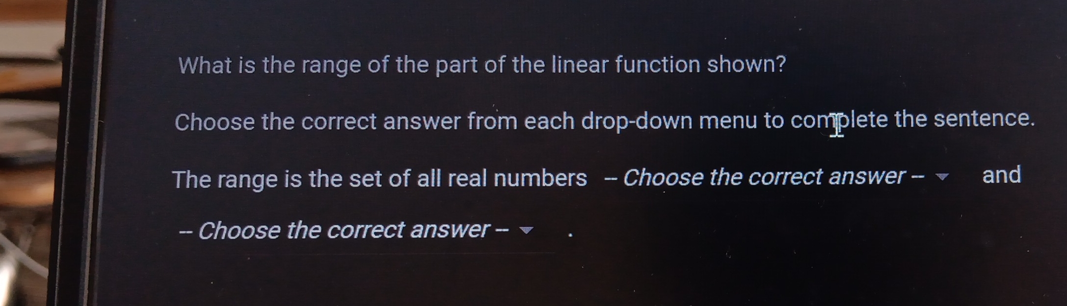 What is the range of the part of the linear function shown? 
Choose the correct answer from each drop-down menu to complete the sentence. 
The range is the set of all real numbers -- Choose the correct answer -- ~ and 
-- Choose the correct answer -- ¬