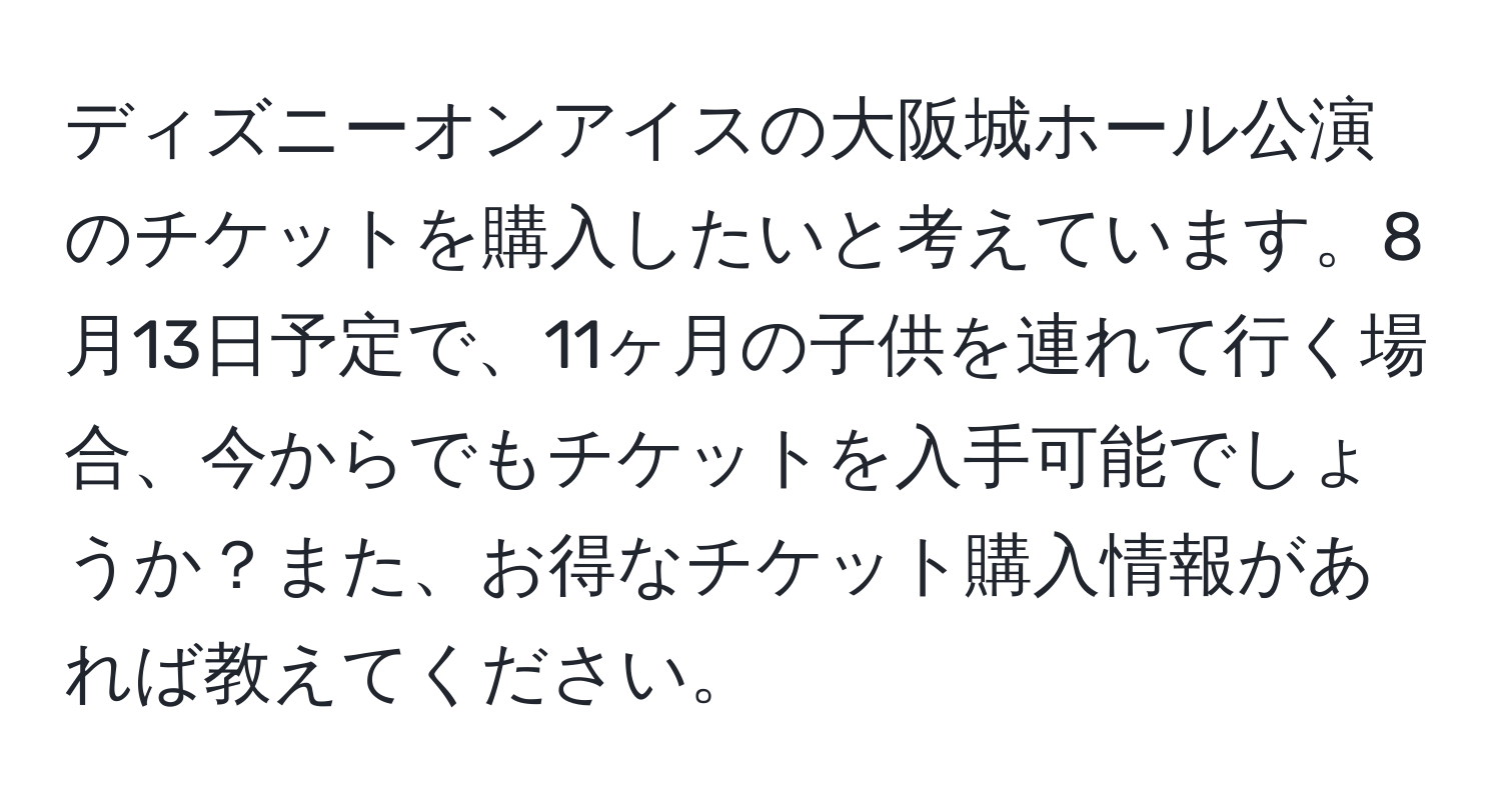 ディズニーオンアイスの大阪城ホール公演のチケットを購入したいと考えています。8月13日予定で、11ヶ月の子供を連れて行く場合、今からでもチケットを入手可能でしょうか？また、お得なチケット購入情報があれば教えてください。