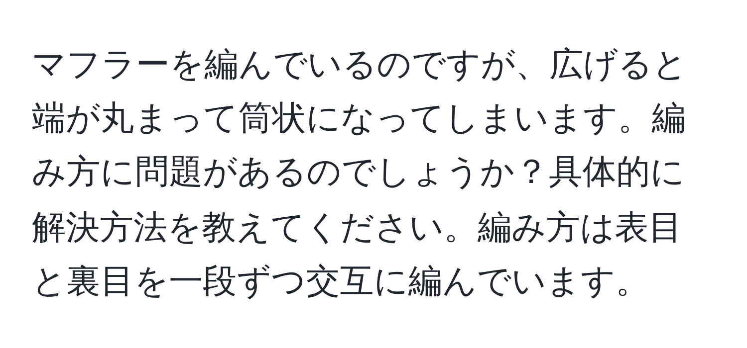 マフラーを編んでいるのですが、広げると端が丸まって筒状になってしまいます。編み方に問題があるのでしょうか？具体的に解決方法を教えてください。編み方は表目と裏目を一段ずつ交互に編んでいます。