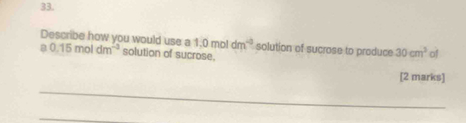 Describe how you would use a a0.15moldm^(-3) solution of sucrose.
1.0moldm^(-3) solution of sucrose to produce 30cm^3 of 
[2 marks] 
_ 
_