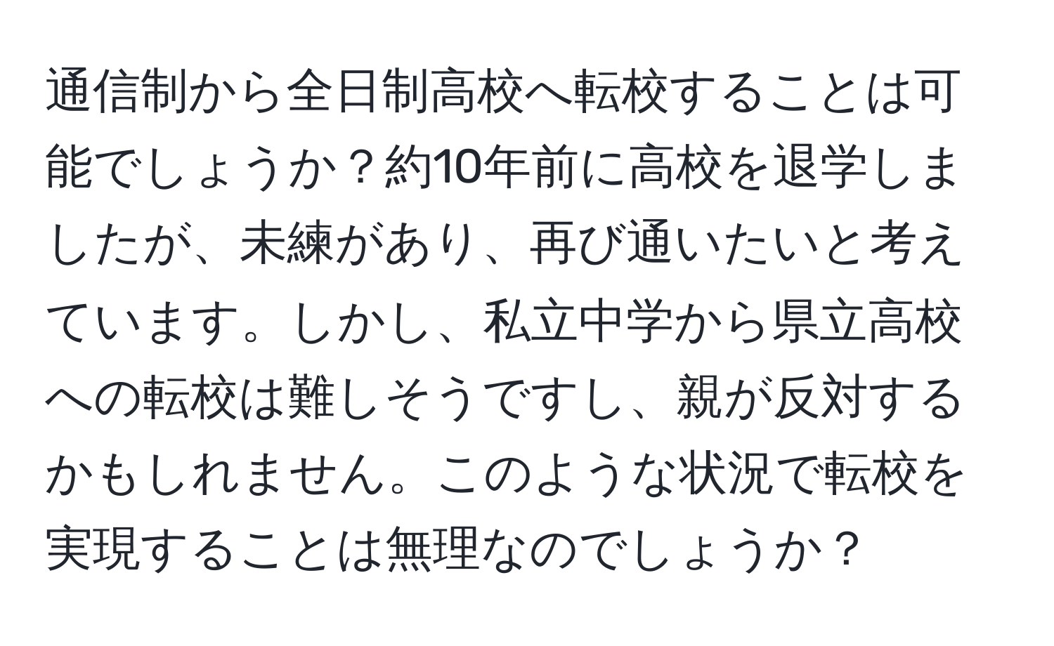 通信制から全日制高校へ転校することは可能でしょうか？約10年前に高校を退学しましたが、未練があり、再び通いたいと考えています。しかし、私立中学から県立高校への転校は難しそうですし、親が反対するかもしれません。このような状況で転校を実現することは無理なのでしょうか？