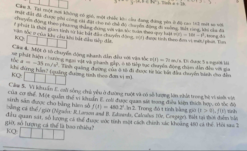 3^(sqrt(a)+)frac 3,(a,b∈ N^*). Tính a+2b.
b
Câu 3. Tại một nơi không có gió, một chiếc khí cầu đang đứng yên ở độ cao 162 mét so với
mặt đất đã được phi công cài đặt cho nó chế độ chuyển động đi xuống. Biết rằng, khí cầu đã
chuyển động theo phương thắng đứng với vận tốc tuân theo quy luật v(t)=10t-t^2 , trong đó
# phút là thời gian tính từ lúc bắt đầu chuyển động, #(t) được tính theo đơn vị mét/phút. Tìm
vận tốc v của khi cầu khi bắt đầu tiếp đất.
KQ:
Câu 4. Một ô tô chuyển động nhanh dần đều với vận tốc v(t)=7tm/s.  Đi được 5 s người lái
xe phát hiện chướng ngại vật và phanh gấp, ô tô tiếp tục  chậm dần đều với gia
tốc a=-35m/s^2. Tính quãng đường của ô tô đi được từ lúc bắt đầu chuyển bánh cho đến
khi dừng hẳn? (quãng đường tính theo đơn vị m).
KQ: □ |
Câu 5. Vi khuẩn E. coli sống chủ yếu ở đường ruột và có số lượng lớn nhất trong hệ vi sinh vật
của cơ thể. Một quản thể vi khuẩn E. coli được quan sát trong điều kiện thích hợp, có tốc độ
sinh sản được cho bằng hàm số f(t)=480.2^t.ln 2. Trong đó t tính bằng giờ (t>0),f(t) tính
bằng cá thể/giờ (Nguồn: R.Larson and B. Edwards, Calculus 10e, Cengage). Biết n bắt
đầu quan sát, số lượng cá thể được ước tính một cách chính xác khoảng 480 cá thể. Hỏi sau 2
giờ, số lượng cá thể là bao nhiêu?
KQ: