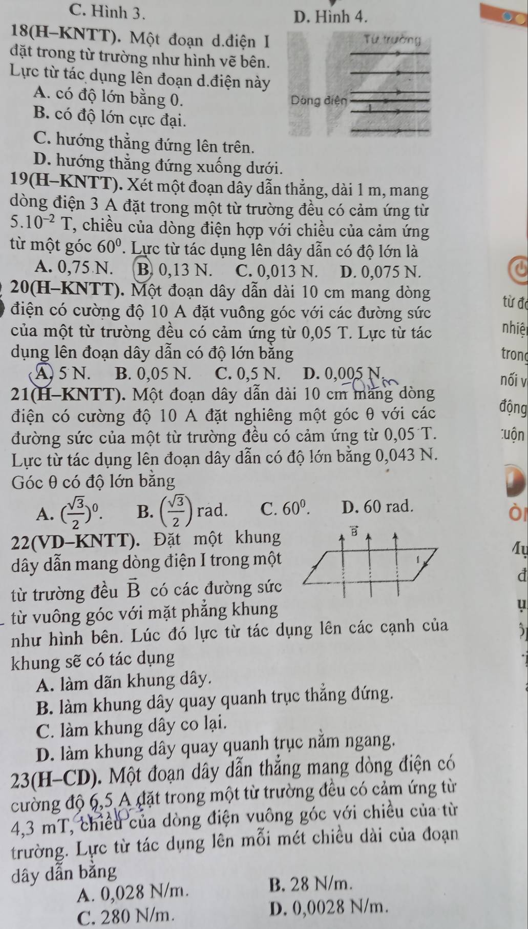 C. Hình 3.
D. Hình 4. a
18(H-KNTT). Một đoạn d.điện I Từ trường
đặt trong từ trường như hình vẽ bên.
Lực từ tác dụng lên đoạn d.điện này
A. có độ lớn bằng 0.
Dòng điện
B. có độ lớn cực đại.
C. hướng thẳng đứng lên trên.
D. hướng thẳng đứng xuống dưới.
19(H-KNTT). Xét một đoạn dây dẫn thắng, dài 1 m, mang
dòng điện 3 A đặt trong một từ trường đều có cảm ứng từ
5.10^(-2)T , chiều của dòng điện hợp với chiều của cảm ứng
từ một góc 60°. Lực từ tác dụng lên dây dẫn có độ lớn là
A. 0,75 N. B. 0,13 N. C. 0,013 N. D. 0,075 N.
20(H-KNTT). Một đoạn dây dẫn dài 10 cm mang dòng
từ đá
điện có cường độ 10 A đặt vuông góc với các đường sức
của một từ trường đều có cảm ứng từ 0,05 T. Lực từ tác
nhiện
dụng lên đoạn dây dẫn có độ lớn bằng tron
A 5 N. B. 0,05 N. C. 0,5 N. D. 0,005 N,
nối v
21(H-KNTT). Một đoạn dây dẫn dài 10 cm mang dòng
điện có cường độ 10 A đặt nghiêng một góc θ với các
động
đường sức của một từ trường đều có cảm ứng từ 0,05 T. tuộn
Lực từ tác dụng lên đoạn dây dẫn có độ lớn bằng 0,043 N.
Góc θ có độ lớn bằng
A. ( sqrt(3)/2 )^0. B. ( sqrt(3)/2 ) rad. C. 60^0. D. 60 rad.
ò
22(VD-KNTT). Đặt một khung
M
dây dẫn mang dòng điện I trong một
d
từ trường đều vector B có các đường sức
từ vuông góc với mặt phẳng khung
u
như hình bên. Lúc đó lực từ tác dụng lên các cạnh của 5
khung sẽ có tác dụng
A. làm dãn khung dây.
B. làm khung dây quay quanh trục thẳng đứng.
C. làm khung dây co lại.
D. làm khung dây quay quanh trục nằm ngang.
23(H-CD). Một đoạn dây dẫn thẳng mang dòng điện có
cường độ 6,5 A đặt trong một từ trường đều có cảm ứng từ
4,3 mT, chiều của dòng điện vuông góc với chiều của từ
trường. Lực từ tác dụng lên mỗi mét chiều dài của đoạn
dây dẫn bằng
A. 0,028 N/m.
B. 28 N/m.
C. 280 N/m. D. 0,0028 N/m.