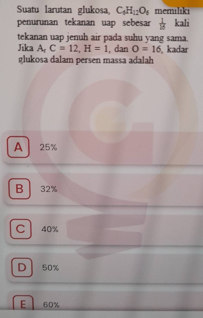 Suatu larutan glukosa, C_6H_12O_6 memılıki
penurunan tekanan uap sebesar  1/16  kali
tekanan uap jenuh air pada suhu yang sama.
Jika A₁ C=12, H=1 , dan O=16 , kadar
glukosa dalam persen massa adalah
A 25%
B 32%

C 40%
D 50%
E 60%