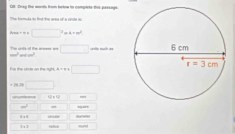 Drag the words from below to complete this passage.
The formula to find the area of a circle is:
Are =π * □^2 or A=π r^2.
The units of the answer are □ units such as
mm^2 and cm^2.
For the circle on the right, A=π x□
=28.28 □ .
circumference 12* 12
cm^2 cm square
6* 6 circular diameter
3* 3 radius round