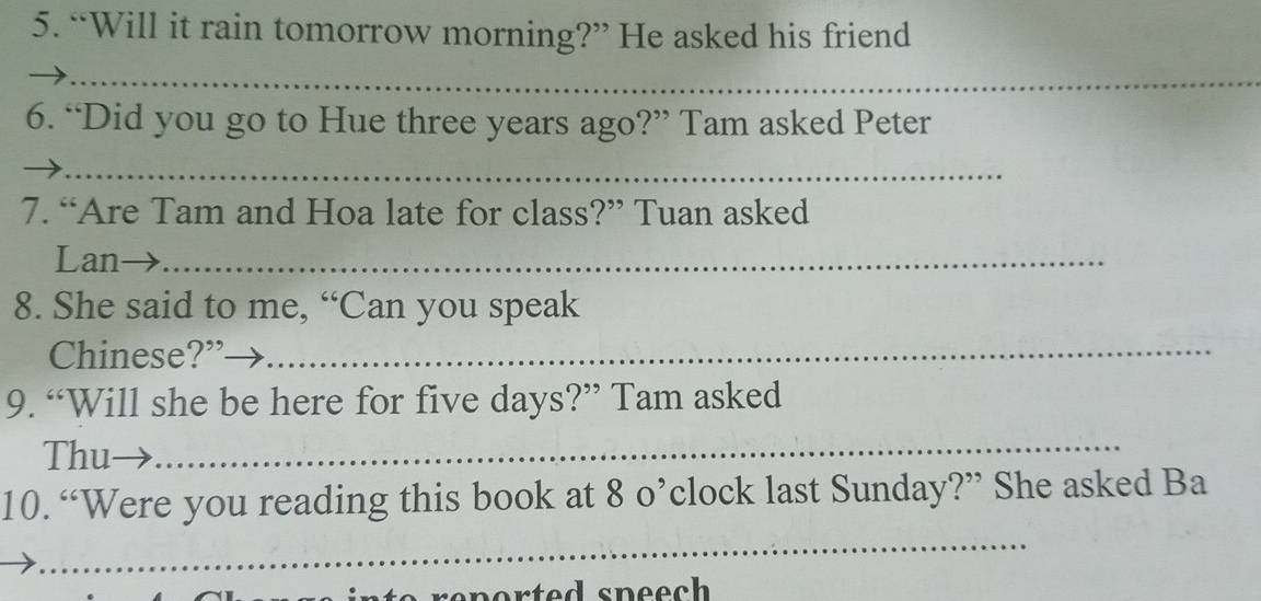 “Will it rain tomorrow morning?” He asked his friend 
_ 
6. “Did you go to Hue three years ago?” Tam asked Peter 
_ 
7. “Are Tam and Hoa late for class?” Tuan asked 
Lan→_ 
8. She said to me, “Can you speak 
Chinese?”_ 
9. “Will she be here for five days?” Tam asked 
Thu_ 
10. “Were you reading this book at 8 o’clock last Sunday?” She asked Ba 
_