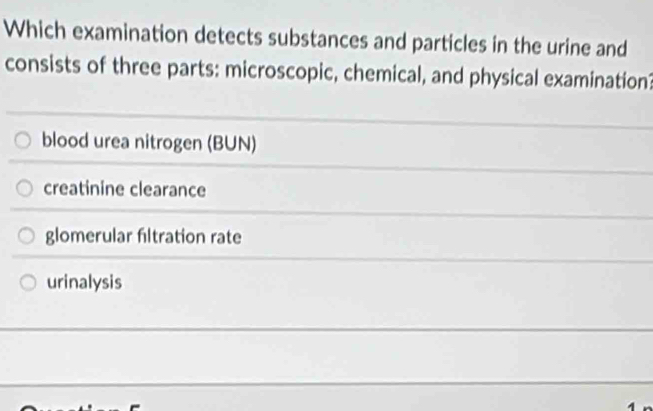 Which examination detects substances and particles in the urine and
consists of three parts: microscopic, chemical, and physical examination
blood urea nitrogen (BUN)
creatinine clearance
glomerular filtration rate
urinalysis