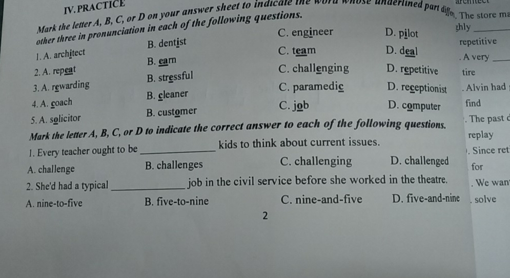 IV.PRACTICE
Mark the letter A, B, C, or D on your answer sheet to indicate the word whose undertined part diffe. The store m
other three in pronunciation in each of the following questions.
C. engineer D. pilot zhly
C. team D. deal repetitive
1. A. architect B. dentist
2. A. repeat B. earn
. A very_
3. A. rewarding B. stressful
C. challenging D. repetitive tire
C. paramedic D. receptionist
4. A. coach B. cleaner Alvin had
C. job D. computer find
5. A. solicitor B. customer
Mark the letter A, B, C, or D to indicate the correct answer to each of the following questions. . The past d
kids to think about current issues. replay
1. Every teacher ought to be _. Since ret
C. challenging D. challenged
A. challenge B. challenges for
2. She'd had a typical _job in the civil service before she worked in the theatre. . We wan
A. nine-to-five B. five-to-nine C. nine-and-five D. five-and-nine solve
2