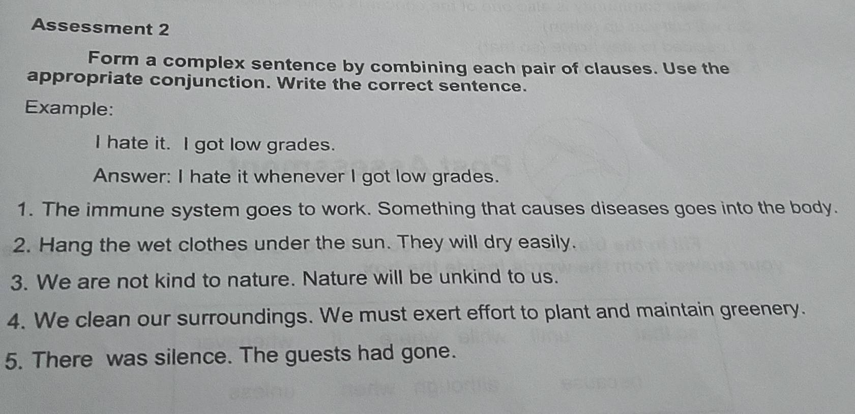 Assessment 2 
Form a complex sentence by combining each pair of clauses. Use the 
appropriate conjunction. Write the correct sentence. 
Example: 
I hate it. I got low grades. 
Answer: I hate it whenever I got low grades. 
1. The immune system goes to work. Something that causes diseases goes into the body. 
2. Hang the wet clothes under the sun. They will dry easily. 
3. We are not kind to nature. Nature will be unkind to us. 
4. We clean our surroundings. We must exert effort to plant and maintain greenery. 
5. There was silence. The guests had gone.