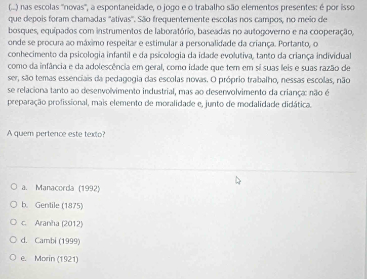 (...) nas escolas "novas", a espontaneidade, o jogo e o trabalho são elementos presentes: é por isso
que depois foram chamadas "ativas". São frequentemente escolas nos campos, no meio de
bosques, equipados com instrumentos de laboratório, baseadas no autogoverno e na cooperação,
onde se procura ao máximo respeitar e estimular a personalidade da criança. Portanto, o
conhecimento da psicologia infantil e da psicologia da idade evolutiva, tanto da criança individual
como da infância e da adolescência em geral, como idade que tem em si suas leis e suas razão de
ser, são temas essenciais da pedagogia das escolas novas. O próprio trabalho, nessas escolas, não
se relaciona tanto ao desenvolvimento industrial, mas ao desenvolvimento da criança: não é
preparação profissional, mais elemento de moralidade e, junto de modalidade didática.
A quem pertence este texto?
a. Manacorda (1992)
b. Gentile (1875)
c. Aranha (2012)
d. Cambi (1999)
e. Morin (1921)