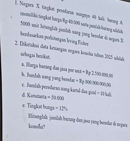 Negara X tingkat perodaran uangnya 40 kali. barang A 
memiliki tingkat harga Rp 40.000 serta jumlah barang adalah
5000 unit hitunglah jumlah uang yang beredar di negara X
berdasarkan perhitungan Irving Fisher 
2. Diketahui data keuangan negara konoha tahun 2025 adalah 
sebagai berikut. 
a. Harga barang dan jasa per unit =Rp2.500.000,00
b. Jumlah uang yang beredar =Rp800.000.000,000
c. Jumlah peredaran uang kartal dan giral =10kali
d. Konstanta =50.000
e. Tingkat bunga =12%
Hitunglah jumlah barang dan jasa yang beredar di negara 
konoha?