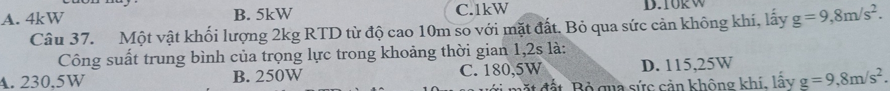 A. 4kW B. 5kW C. 1kW D. 10KW
Câu 37. Một vật khối lượng 2kg RTD từ độ cao 10m so với mặt đất. Bỏ qua sức cản không khí, lấy g=9,8m/s^2. 
Công suất trung bình của trọng lực trong khoảng thời gian 1,2s là:
4. 230,5W B. 250W C. 180,5W D. 115,25W
đất Bộ qua sức cản không khí, lấy g=9,8m/s^2.