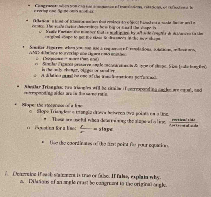 Congruent: when you can use a sequence of translations, rotations, or reflections to 
overlap one figure onto another 
Dilation: a kind of transformation that resizes an object based on a scale factor and a 
center. The scale factor determines how big or small the shape is. 
Scale Factor: the number that is multiplied by all side lengths & distunces in the 
original shape to get the sizes & distances in the new shape 
Similar Figures: when you can use a sequence of translations, rotations, reflections, 
AND dilations to overlap one figure onto another 
(Sequence = more than one) 
Similar Figures preserve angle measurements & type of shape. Size (side lengths) 
is the only change, bigger or smaller. 
A dilation must be one of the transformations performed. 
Similar Triangles: two triangles will be similar if corresponding angles are equal, and 
corresponding sides are in the same ratio. 
Slope: the steepness of a line. 
Slope Triangles: a triangle drawn between two points on a line. 
These are useful when determining the slope of a line.  verticalside/horizantotide 
。 Equation for a line:  (y-)/x- = slope 
Use the coordinates of the first point for your equation. 
1. Determine if each statement is true or false. If false, explain why. 
a. Dilations of an angle must be congruent to the original angle.