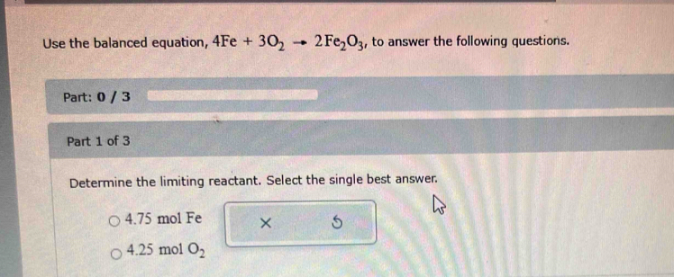 Use the balanced equation, 4Fe+3O_2to 2Fe_2O_3 , to answer the following questions.
Part: 0 / 3
Part 1 of 3
Determine the limiting reactant. Select the single best answer.
4. 75 mol Fe × 5
4. 25 mol O_2