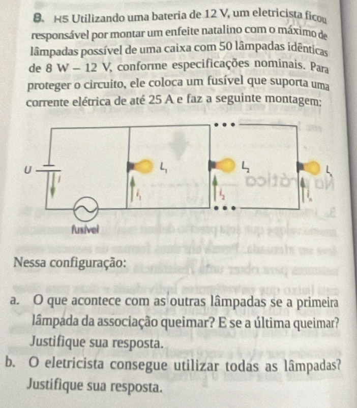 HS Utilizando uma bateria de 12 V, um eletricista ficou
responsável por montar um enfeite natalino com o máximo de
lâmpadas possível de uma caixa com 50 lâmpadas idênticas
de 8W-12V conforme especificações nominais. Para
proteger o circuito, ele coloca um fusível que suporta uma
corrente elétrica de até 25 A e faz a seguinte montagem;
Nessa configuração:
a. O que acontece com as outras lâmpadas se a primeira
lâmpada da associação queimar? E se a última queimar?
Justifique sua resposta.
b. O eletricista consegue utilizar todas as lâmpadas?
Justifique sua resposta.