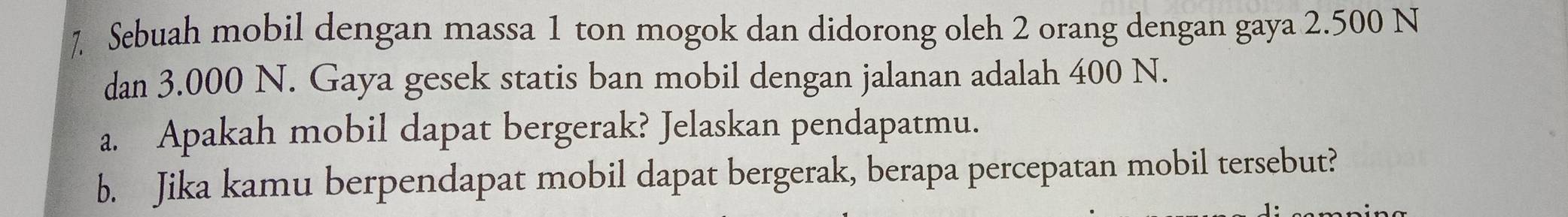 ] Sebuah mobil dengan massa 1 ton mogok dan didorong oleh 2 orang dengan gaya 2.500 N
dan 3.000 N. Gaya gesek statis ban mobil dengan jalanan adalah 400 N. 
a. Apakah mobil dapat bergerak? Jelaskan pendapatmu. 
b. Jika kamu berpendapat mobil dapat bergerak, berapa percepatan mobil tersebut?