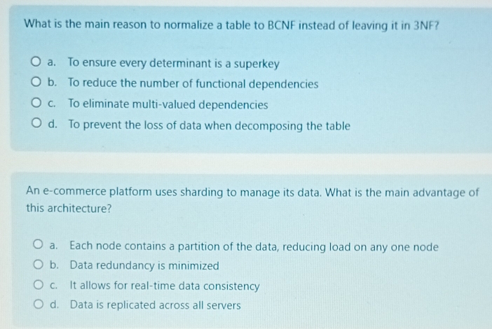 What is the main reason to normalize a table to BCNF instead of leaving it in 3NF?
a. To ensure every determinant is a superkey
b. To reduce the number of functional dependencies
c. To eliminate multi-valued dependencies
d. To prevent the loss of data when decomposing the table
An e-commerce platform uses sharding to manage its data. What is the main advantage of
this architecture?
a. Each node contains a partition of the data, reducing load on any one node
b. Data redundancy is minimized
c. It allows for real-time data consistency
d. Data is replicated across all servers