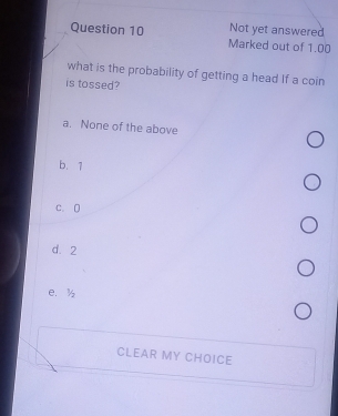 Not yet answered
Question 10 Marked out of 1.00
what is the probability of getting a head If a coin
is tossed?
a. None of the above
b. 1
c. 0
d. 2
e. ½
CLEAR MY CHOICE