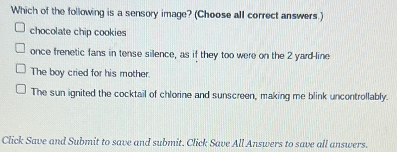 Which of the following is a sensory image? (Choose all correct answers.)
chocolate chip cookies
once frenetic fans in tense silence, as if they too were on the 2 yard -line
The boy cried for his mother.
The sun ignited the cocktail of chlorine and sunscreen, making me blink uncontrollably.
Click Save and Submit to save and submit. Click Save All Answers to save all answers.