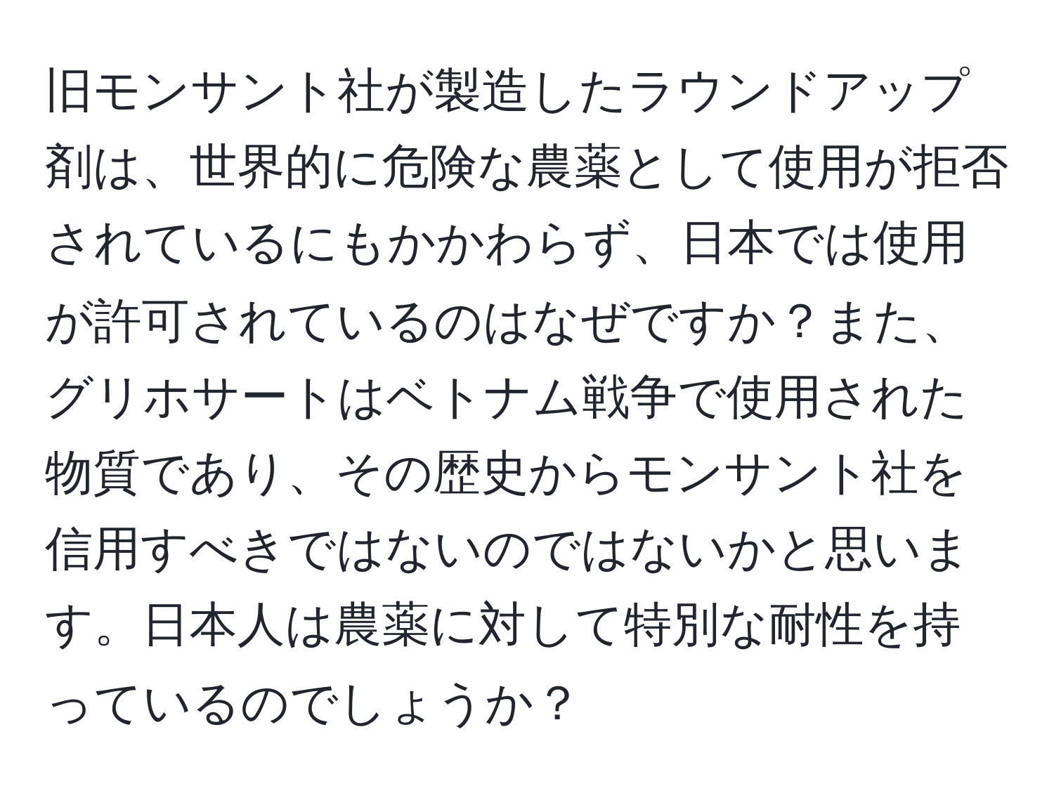 旧モンサント社が製造したラウンドアップ剤は、世界的に危険な農薬として使用が拒否されているにもかかわらず、日本では使用が許可されているのはなぜですか？また、グリホサートはベトナム戦争で使用された物質であり、その歴史からモンサント社を信用すべきではないのではないかと思います。日本人は農薬に対して特別な耐性を持っているのでしょうか？