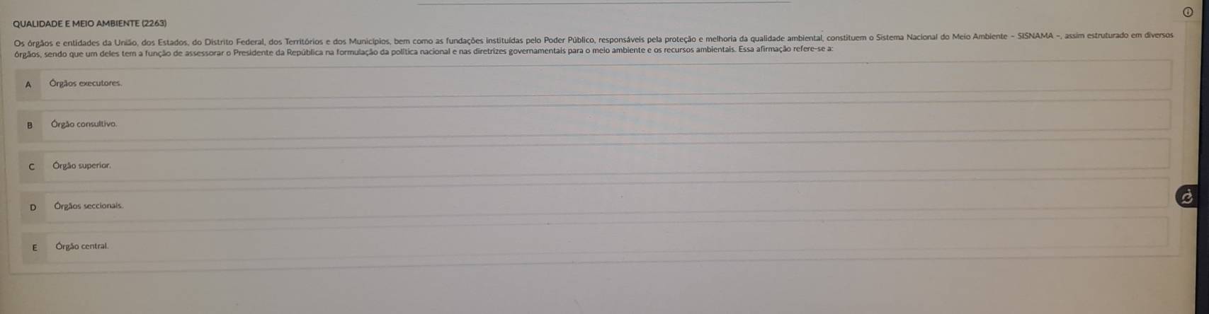 QUALIDADE E MEIO AMBIENTE (2263)
Os órgãos e entidades da União, dos Estados, do Distrito Federal, dos Territórios edo Municípios, bem como s fundações instituídas pelo Poder Público, resposáves pela proteção e melhoria da qualidade ambiental, constituem o Sistema Nacional do Meio Ambiente - SISNAA - 
órgãos, sendo que um deles tem a função de assessorar o Presidente da República na formulação da política nacional e nas diretrizes governamentais para o meio ambiente e os recursos ambientais. Essa afirmação refere-se as
Órgãos executores
Órgão consultivo.
Órgão superior.
Órgãos seccionais.
Órgão central