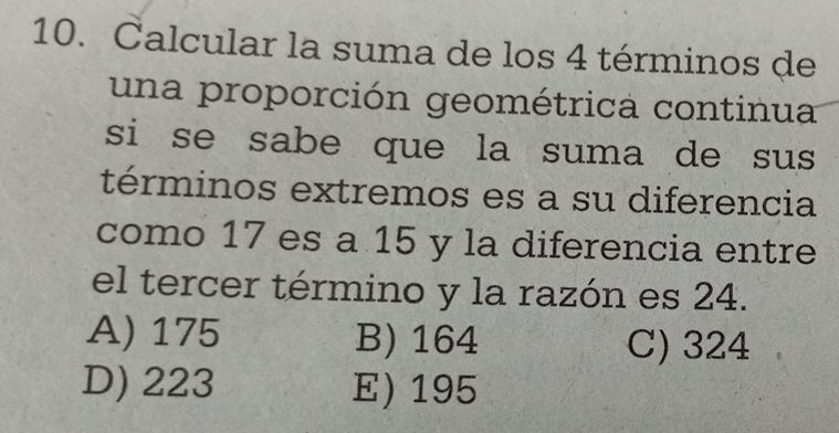 Calcular la suma de los 4 términos de
una proporción geométrica continua
si se sabe que la suma de sus 
términos extremos es a su diferencia
como 17 es a 15 y la diferencia entre
el tercer término y la razón es 24.
A) 175 B) 164 C) 324
D) 223 E) 195