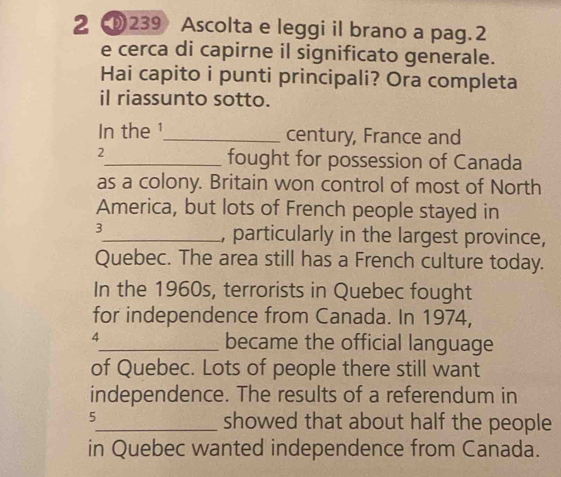 2 239 Ascolta e leggi il brano a pag. 2 
e cerca di capirne il significato generale. 
Hai capito i punti principali? Ora completa 
il riassunto sotto. 
In the ¹_ century, France and 
2 
_fought for possession of Canada 
as a colony. Britain won control of most of North 
America, but lots of French people stayed in 
3 
_, particularly in the largest province, 
Quebec. The area still has a French culture today. 
In the 1960s, terrorists in Quebec fought 
for independence from Canada. In 1974, 
4_ became the official language 
of Quebec. Lots of people there still want 
independence. The results of a referendum in 
5_ showed that about half the people 
in Quebec wanted independence from Canada.